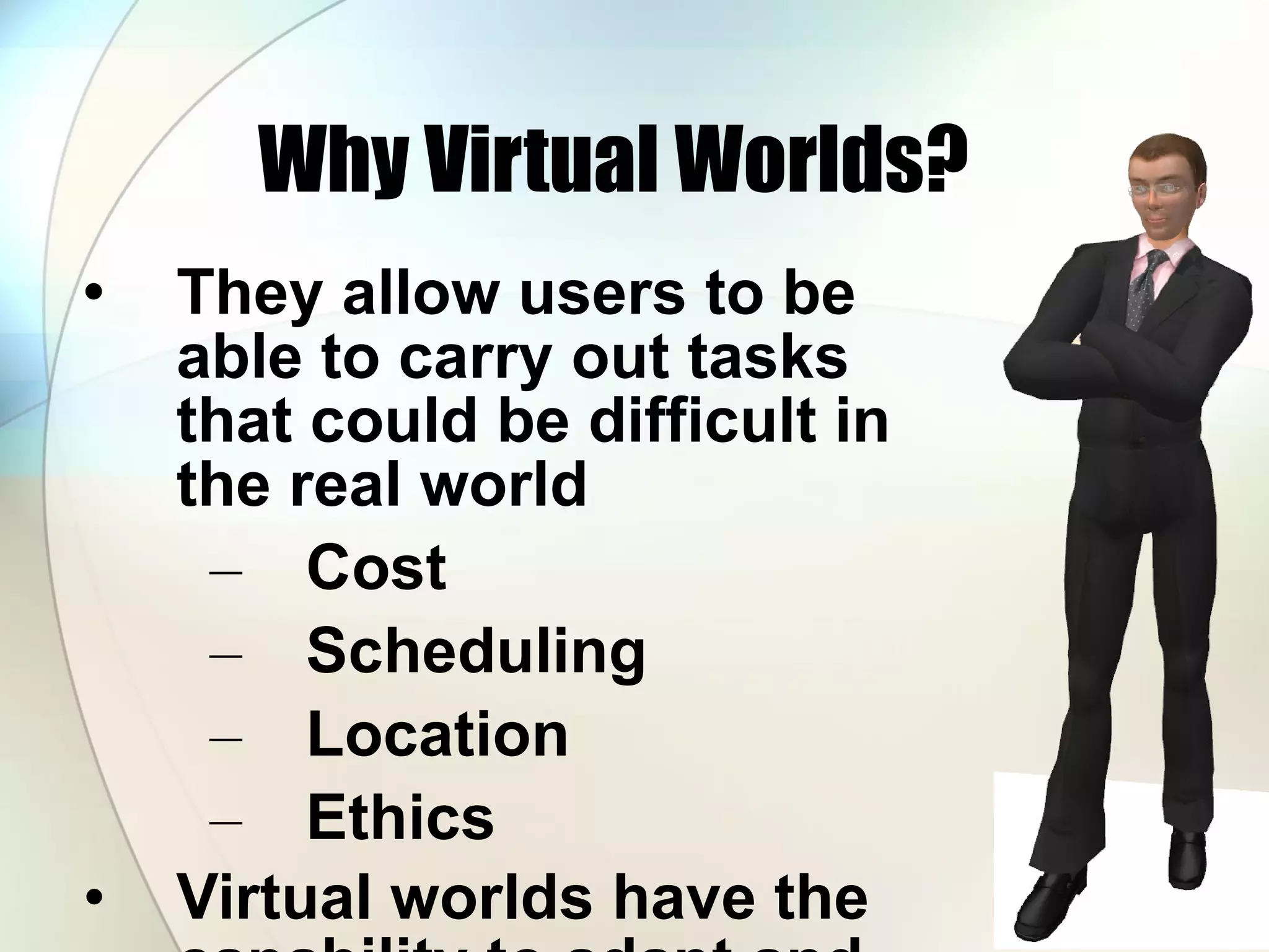 Why Virtual Worlds? They allow users to be able to carry out tasks that could be difficult in the real world Cost  Scheduling Location Ethics Virtual worlds have the capability to adapt and grow to different user needs. 