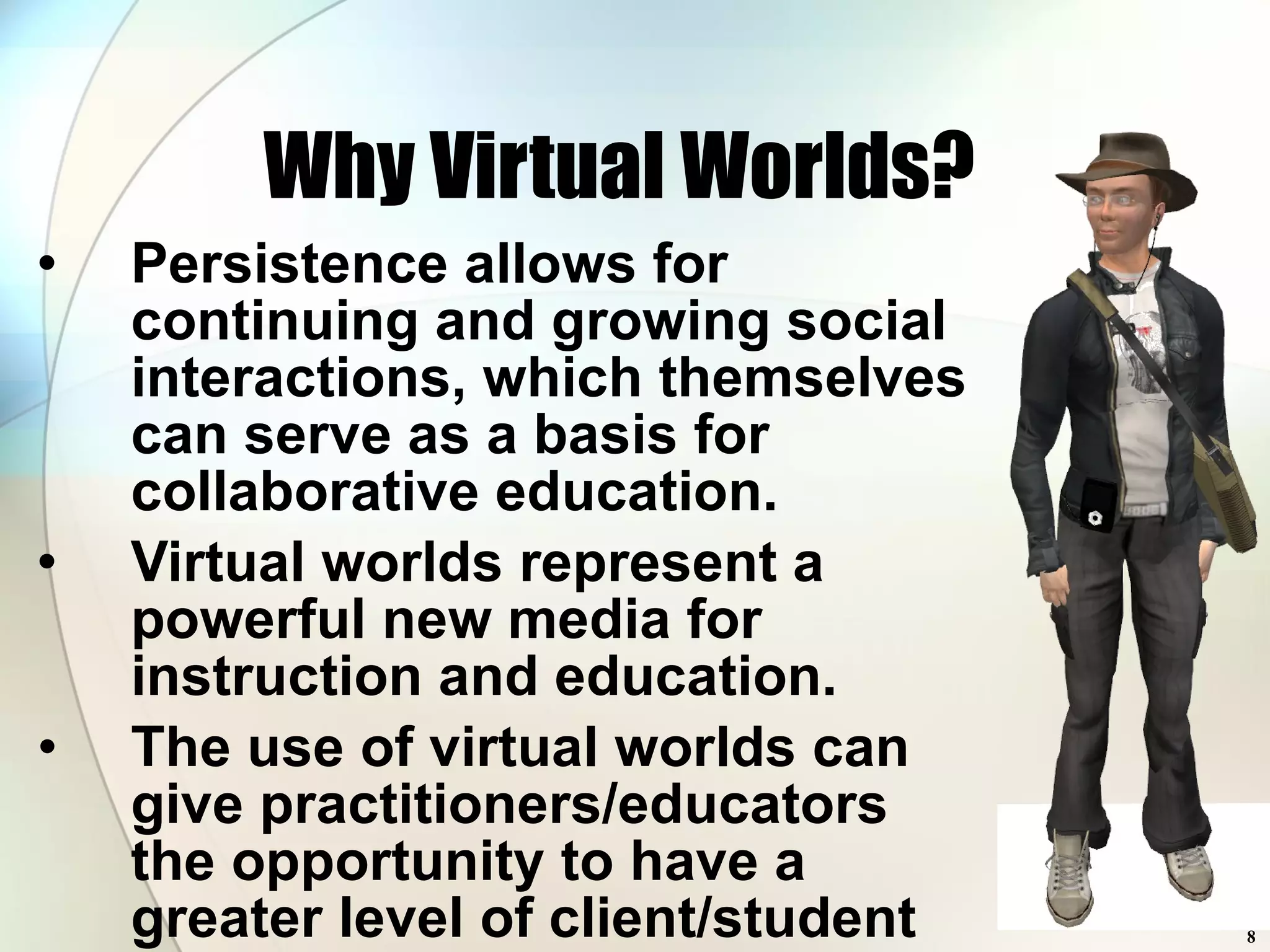 Why Virtual Worlds? Persistence allows for continuing and growing social interactions, which themselves can serve as a basis for collaborative education. Virtual worlds represent a powerful new media for instruction and education.  The use of virtual worlds can give practitioners/educators the opportunity to have a greater level of client/student participation. 