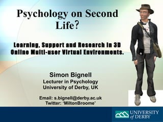 Psychology on Second Life? Learning, Support and Research in 3D Online Multi-user Virtual Environments . Simon Bignell Lecturer in Psychology University of Derby, UK Email: s.bignell@derby.ac.uk Twitter: ‘MiltonBroome’ 