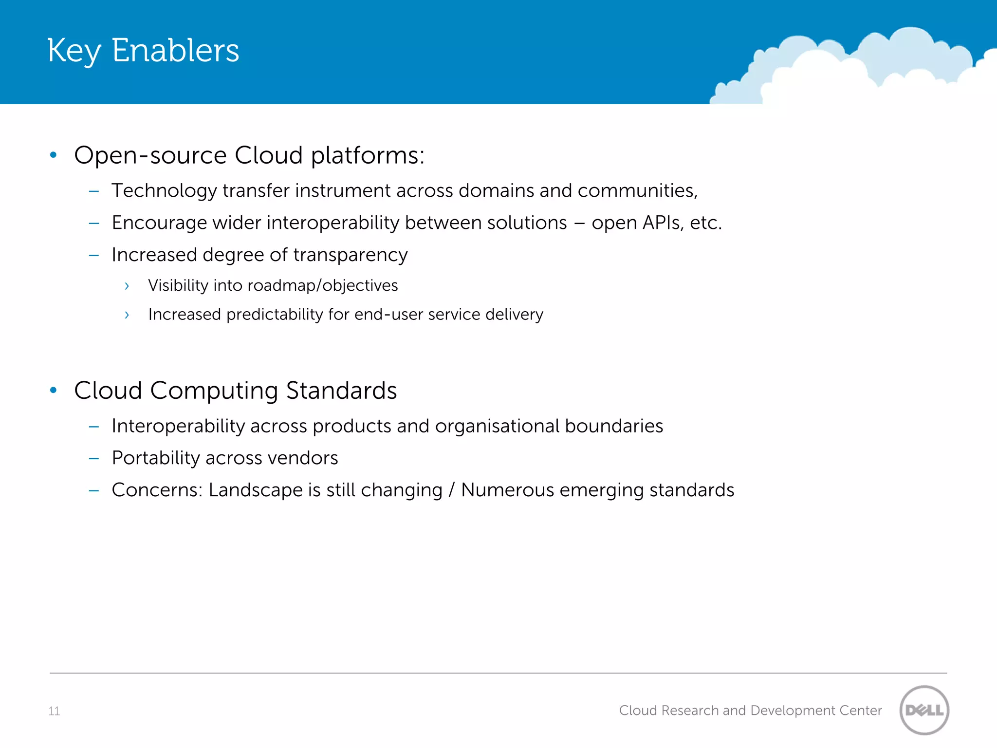 Key Enablers


• Open-source Cloud platforms:
     – Technology transfer instrument across domains and communities,
     – Encourage wider interoperability between solutions – open APIs, etc.
     – Increased degree of transparency
         ›   Visibility into roadmap/objectives
         ›   Increased predictability for end-user service delivery



• Cloud Computing Standards
     – Interoperability across products and organisational boundaries
     – Portability across vendors
     – Concerns: Landscape is still changing / Numerous emerging standards




11                                                                    Cloud Research and Development Center
 