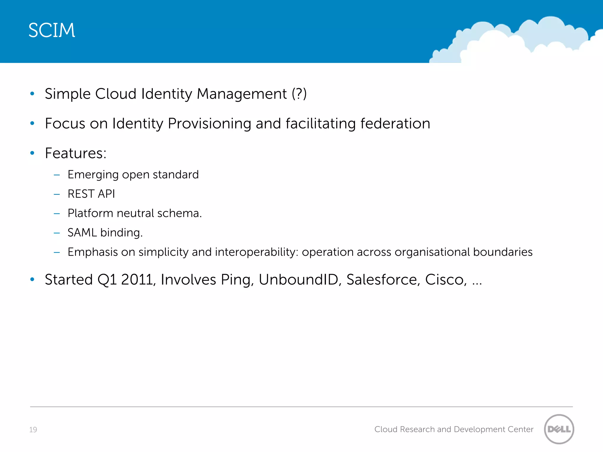 SCIM


• Simple Cloud Identity Management (?)
• Focus on Identity Provisioning and facilitating federation
• Features:
     – Emerging open standard
     – REST API
     – Platform neutral schema.
     – SAML binding.
     – Emphasis on simplicity and interoperability: operation across organisational boundaries

• Started Q1 2011, Involves Ping, UnboundID, Salesforce, Cisco, …




19                                                              Cloud Research and Development Center
 