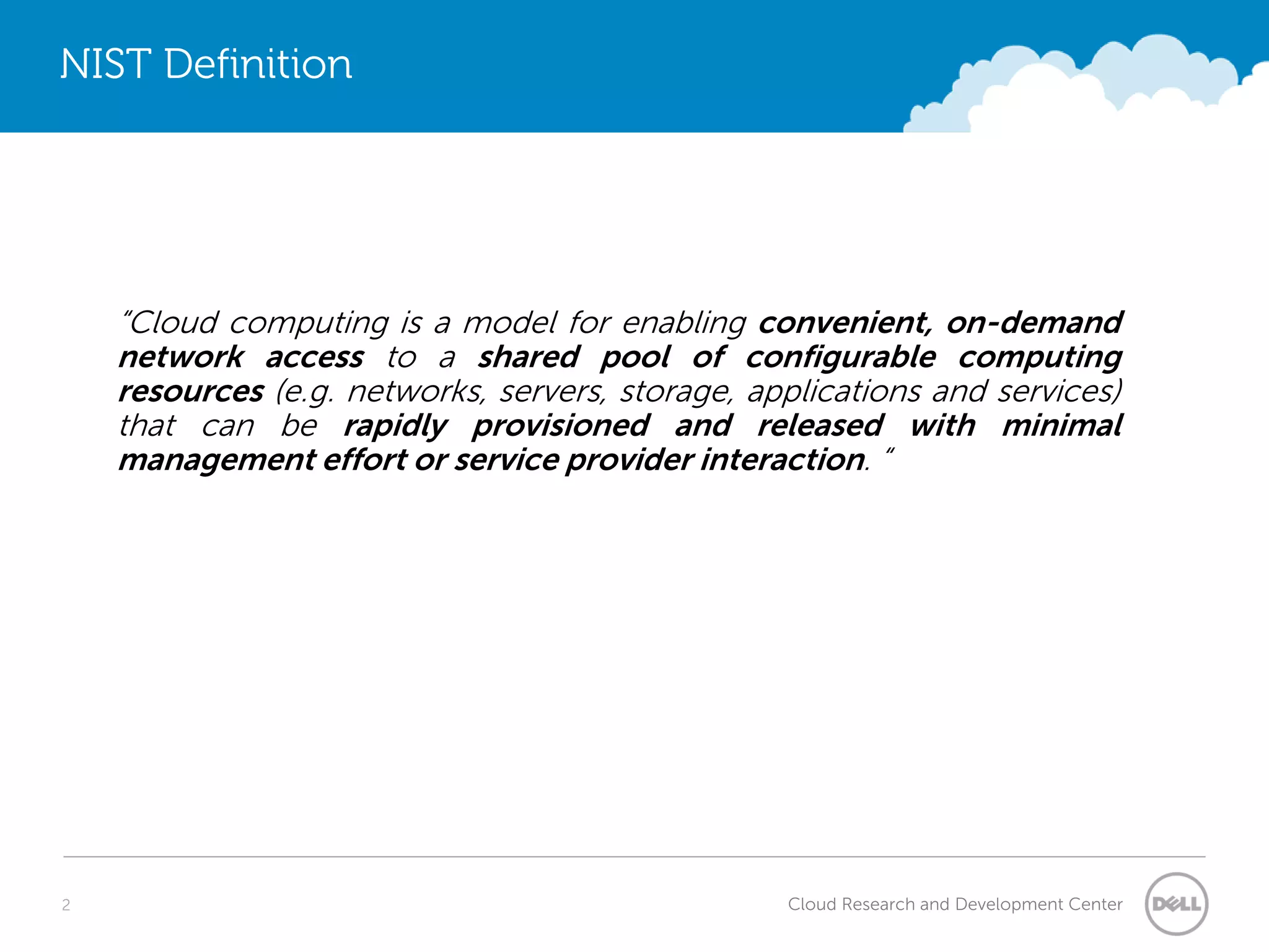 NIST Definition




    “Cloud computing is a model for enabling convenient, on-demand
    network access to a shared pool of configurable computing
    resources (e.g. networks, servers, storage, applications and services)
    that can be rapidly provisioned and released with minimal
    management effort or service provider interaction. “




2                                                 Cloud Research and Development Center
 