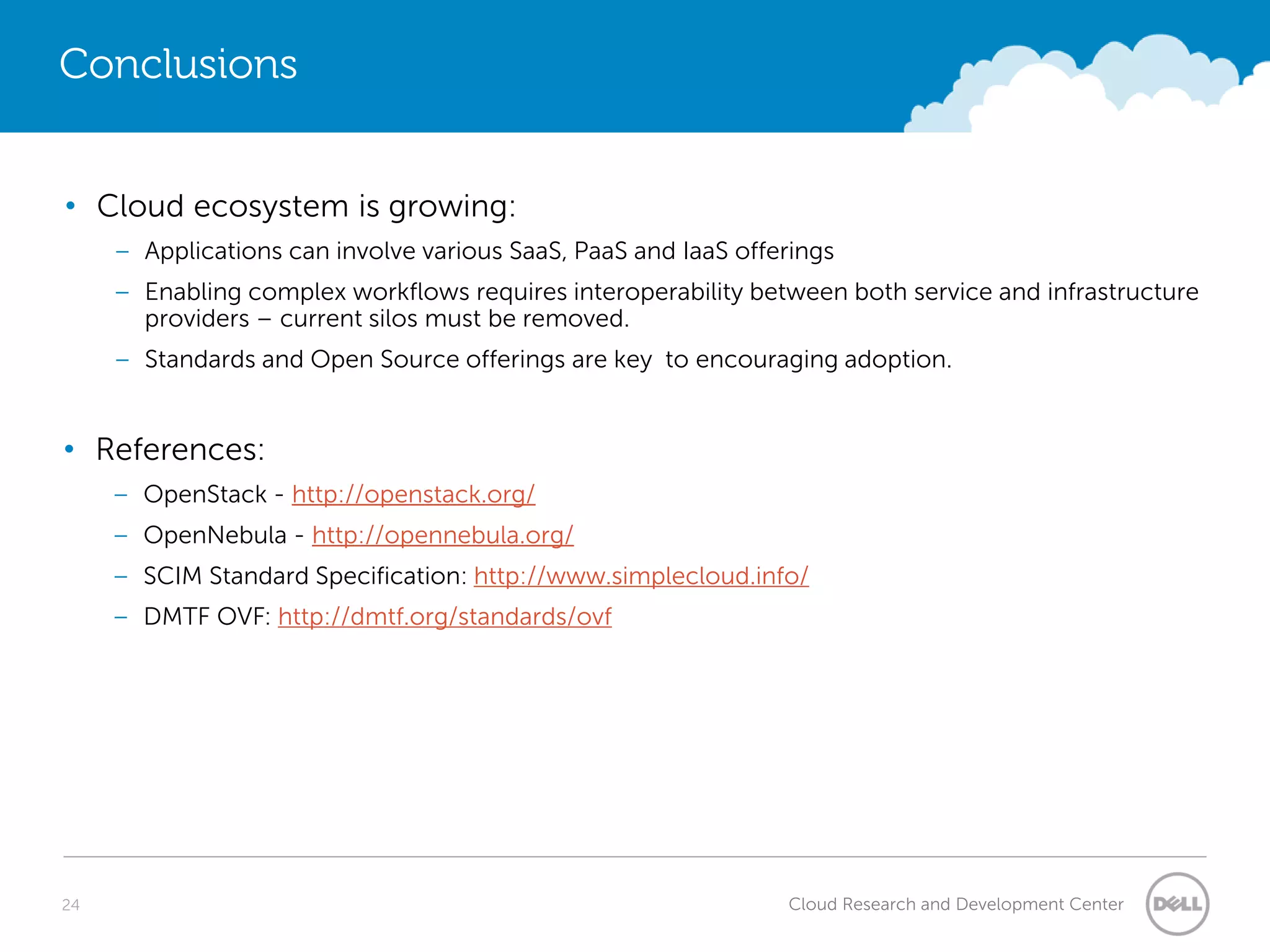Conclusions


• Cloud ecosystem is growing:
     – Applications can involve various SaaS, PaaS and IaaS offerings
     – Enabling complex workflows requires interoperability between both service and infrastructure
       providers – current silos must be removed.
     – Standards and Open Source offerings are key to encouraging adoption.


• References:
     – OpenStack - http://openstack.org/
     – OpenNebula - http://opennebula.org/
     – SCIM Standard Specification: http://www.simplecloud.info/
     – DMTF OVF: http://dmtf.org/standards/ovf




24                                                              Cloud Research and Development Center
 