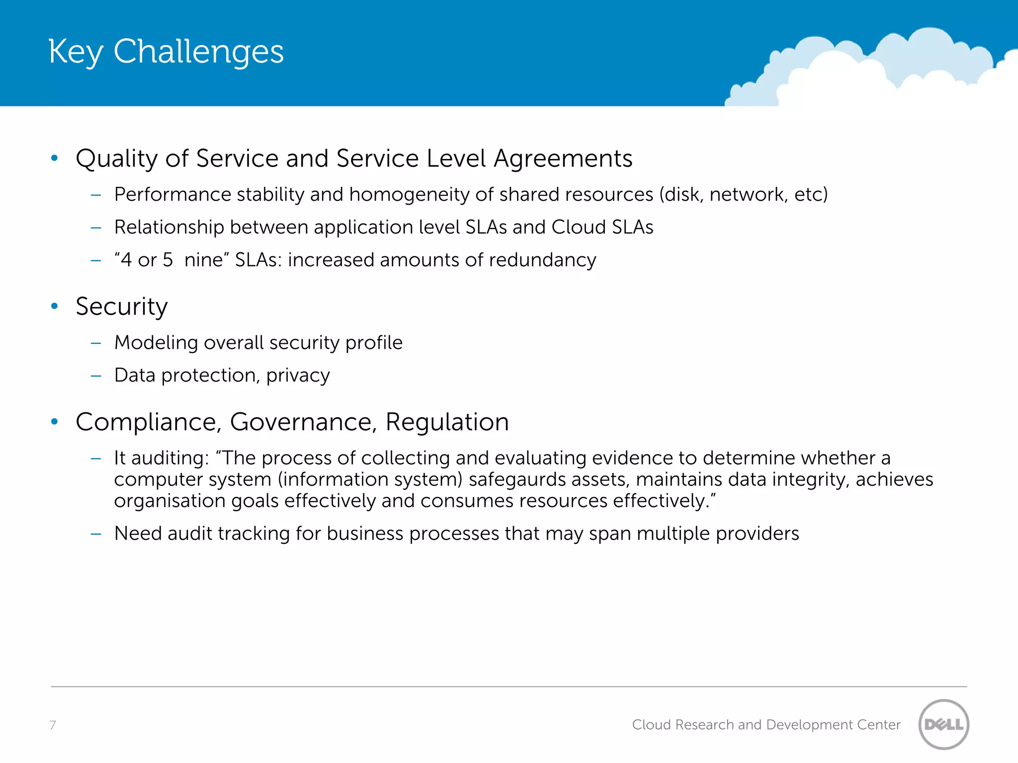 Key Challenges


• Quality of Service and Service Level Agreements
    – Performance stability and homogeneity of shared resources (disk, network, etc)
    – Relationship between application level SLAs and Cloud SLAs
    – “4 or 5 nine” SLAs: increased amounts of redundancy

• Security
    – Modeling overall security profile
    – Data protection, privacy

• Compliance, Governance, Regulation
    – It auditing: “The process of collecting and evaluating evidence to determine whether a
      computer system (information system) safegaurds assets, maintains data integrity, achieves
      organisation goals effectively and consumes resources effectively.”
    – Need audit tracking for business processes that may span multiple providers




7                                                              Cloud Research and Development Center
 