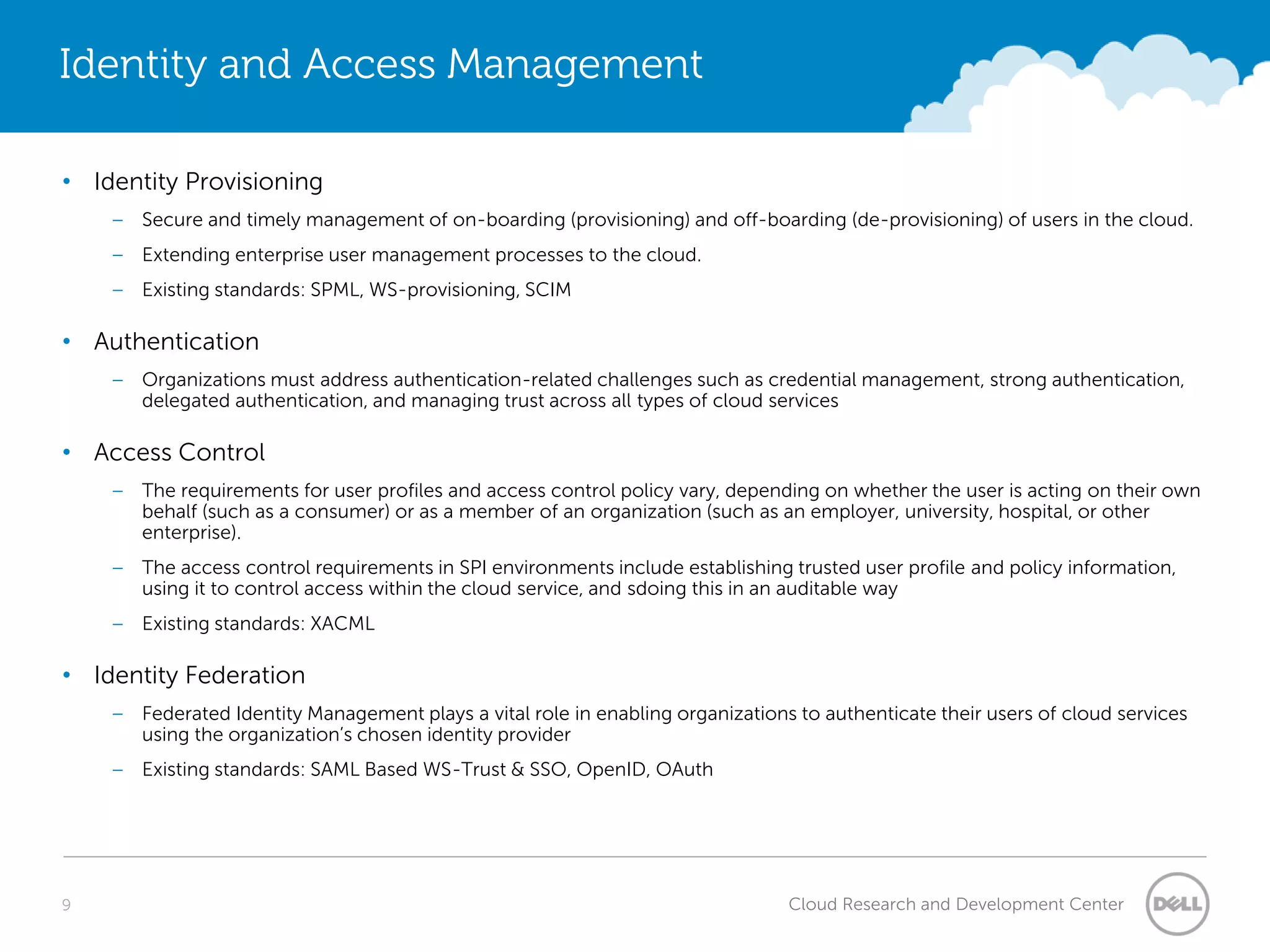 Identity and Access Management

• Identity Provisioning
    – Secure and timely management of on-boarding (provisioning) and off-boarding (de-provisioning) of users in the cloud.
    – Extending enterprise user management processes to the cloud.
    – Existing standards: SPML, WS-provisioning, SCIM

• Authentication
    – Organizations must address authentication-related challenges such as credential management, strong authentication,
      delegated authentication, and managing trust across all types of cloud services

• Access Control
    – The requirements for user profiles and access control policy vary, depending on whether the user is acting on their own
      behalf (such as a consumer) or as a member of an organization (such as an employer, university, hospital, or other
      enterprise).
    – The access control requirements in SPI environments include establishing trusted user profile and policy information,
      using it to control access within the cloud service, and sdoing this in an auditable way
    – Existing standards: XACML

• Identity Federation
    – Federated Identity Management plays a vital role in enabling organizations to authenticate their users of cloud services
      using the organization’s chosen identity provider
    – Existing standards: SAML Based WS-Trust & SSO, OpenID, OAuth




9                                                                               Cloud Research and Development Center
 