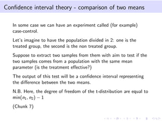 Conﬁdence interval theory - comparison of two means
In some case we can have an experiment called (for example)
case-control.
Let’s imagine to have the population divided in 2: one is the
treated group, the second is the non treated group.
Suppose to extract two samples from them with aim to test if the
two samples comes from a population with the same mean
parameter (is the treatment eﬀective?)
The output of this test will be a conﬁdence interval representing
the diﬀerence between the two means.
N.B. Here, the degree of freedom of the t-distribution are equal to
min(n1, n2) − 1
(Chunk 7)
 