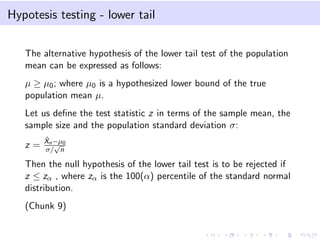 Hypotesis testing - lower tail
The alternative hypothesis of the lower tail test of the population
mean can be expressed as follows:
µ ≥ µ0; where µ0 is a hypothesized lower bound of the true
population mean µ.
Let us deﬁne the test statistic z in terms of the sample mean, the
sample size and the population standard deviation σ:
z =
ˆXn−µ0
σ/
√
n
Then the null hypothesis of the lower tail test is to be rejected if
z ≤ zα , where zα is the 100(α) percentile of the standard normal
distribution.
(Chunk 9)
 