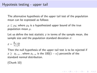 Hypotesis testing - upper tail
The alternative hypothesis of the upper tail test of the population
mean can be expressed as follows:
µ ≤ µ0; where µ0 is a hypothesized upper bound of the true
population mean µ.
Let us deﬁne the test statistic z in terms of the sample mean, the
sample size and the population standard deviation σ:
z =
ˆXn−µ0
σ/
√
n
Then the null hypothesis of the upper tail test is to be rejected if
z ≥ z1−α , where z1−α is the 100(1 − α) percentile of the
standard normal distribution.
(Chunk 10)
 