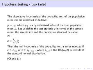 Hypotesis testing - two tailed
The alternative hypothesis of the two-tailed test of the population
mean can be expressed as follows:
µ = µ0; where µ0 is a hypothesized value of the true population
mean µ. Let us deﬁne the test statistic z in terms of the sample
mean, the sample size and the population standard deviation
σ:
z =
ˆXn−µ0
σ/
√
n
Then the null hypothesis of the two-tailed test is to be rejected if
z ≤ zα/2 or z ≥ z1−α/2 , where zα/2 is the 100(α/2) percentile of
the standard normal distribution.
(Chunk 11)
 
