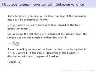 Hypotesis testing - lower tail with Unknown variance
The alternative hypothesis of the lower tail test of the population
mean can be expressed as follows:
µ ≥ µ0; where µ0 is a hypothesized lower bound of the true
population mean µ.
Let us deﬁne the test statistic t in terms of the sample mean, the
sample size and the sample standard deviation ˆσ:
t =
ˆXn−µ0
s/
√
n
Then the null hypothesis of the lower tail test is to be rejected if
t ≤ tα , where tα is the 100(α) percentile of the Student t
distribution with n − 1 degrees of freedom.
(Chunk 12)
 