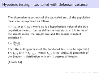 Hypotesis testing - two tailed with Unknown variance
The alternative hypothesis of the two-tailed test of the population
mean can be expressed as follows:
µ ≥ µ0 or µ ≤ µ0 ; where µ0 is a hypothesized value of the true
population mean µ. Let us deﬁne the test statistic t in terms of
the sample mean, the sample size and the sample standard
deviation ˆσ:
t =
ˆXn−µ0
ˆσ/
√
n
Then the null hypothesis of the two-tailed test is to be rejected if
t ≤ tα/2 or t ≥ t1−α/2 , where tα/2 is the 100(α/2) percentile of
the Student t distribution with n − 1 degrees of freedom.
(Chunk 14)
 