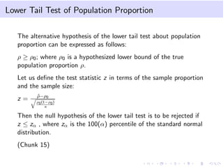 Lower Tail Test of Population Proportion
The alternative hypothesis of the lower tail test about population
proportion can be expressed as follows:
ρ ≥ ρ0; where ρ0 is a hypothesized lower bound of the true
population proportion ρ.
Let us deﬁne the test statistic z in terms of the sample proportion
and the sample size:
z = ˆρ−ρ0
ρ0(1−ρ0)
n
Then the null hypothesis of the lower tail test is to be rejected if
z ≤ zα , where zα is the 100(α) percentile of the standard normal
distribution.
(Chunk 15)
 