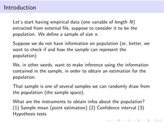 Introduction
Let’s start having empirical data (one variable of length N)
extracted from external ﬁle, suppose to consider it to be the
population. We deﬁne a sample of size n.
Suppose we do not have information on population (or, better, we
want to check if and how the sample can represent the
population)
We, in other words, want to make inference using the information
contained in the sample, in order to obtain an estimation for the
population.
That sample is one of several samples we can randomly draw from
the population (the sample space).
What are the instruments to obtain infos about the population?
(1) Sample mean (point estimation) (2) Conﬁdence interval (3)
Hypothesis tests
 
