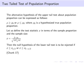 Two Tailed Test of Population Proportion
The alternative hypothesis of the upper tail test about population
proportion can be expressed as follows:
ρ ≥ ρ0 or ρ ≤ ρ0; where ρ0 is a hypothesized true population
proportion.
Let us deﬁne the test statistic z in terms of the sample proportion
and the sample size:
z = ˆρ−ρ0
ρ0(1−ρ0)
n
Then the null hypothesis of the lower tail test is to be rejected if
z ≤ zα/2 or z ≥ z1−α/2
(Chunk 17)
 