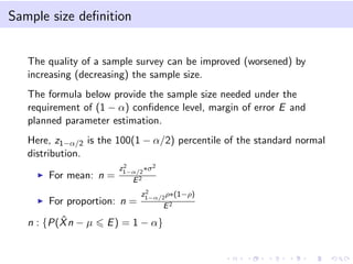 Sample size deﬁnition
The quality of a sample survey can be improved (worsened) by
increasing (decreasing) the sample size.
The formula below provide the sample size needed under the
requirement of (1 − α) conﬁdence level, margin of error E and
planned parameter estimation.
Here, z1−α/2 is the 100(1 − α/2) percentile of the standard normal
distribution.
For mean: n =
z2
1−α/2
∗σ2
E2
For proportion: n =
z2
1−α/2
ρ∗(1−ρ)
E2
n : {P( ˆXn − µ E) = 1 − α}
 