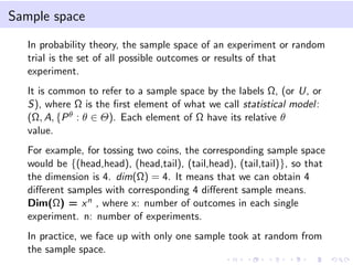 Sample space
In probability theory, the sample space of an experiment or random
trial is the set of all possible outcomes or results of that
experiment.
It is common to refer to a sample space by the labels Ω, (or U, or
S), where Ω is the ﬁrst element of what we call statistical model:
(Ω, A, {Pθ : θ ∈ Θ). Each element of Ω have its relative θ
value.
For example, for tossing two coins, the corresponding sample space
would be {(head,head), (head,tail), (tail,head), (tail,tail)}, so that
the dimension is 4. dim(Ω) = 4. It means that we can obtain 4
diﬀerent samples with corresponding 4 diﬀerent sample means.
Dim(Ω) = xn , where x: number of outcomes in each single
experiment. n: number of experiments.
In practice, we face up with only one sample took at random from
the sample space.
 