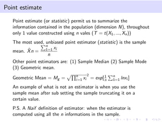 Point estimate
Point estimate (or statistic) permit us to summarize the
information contained in the population (dimension N), throughout
only 1 value constructed using n vales (T = t(X1, ..., Xn))
The most used, unbiased point estimator (statistic) is the sample
mean. ˆXn =
n
1=1 xi
n
Other point estimators are: (1) Sample Median (2) Sample Mode
(3) Geometric mean.
Geometric Mean = Mg = n
i=1 xi
2
= exp[1
n
n
1=1 lnxi ]
An example of what is not an estimator is when you use the
sample mean after sub setting the sample truncating it on a
certain value.
P.S. A Naif deﬁnition of estimator: when the estimator is
computed using all the n informations in the sample.
 