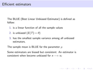 Eﬃcient estimators
The BLUE (Best Linear Unbiased Estimator) is deﬁned as
follow:
1. is a linear function of all the sample values
2. is unbiased (E(T) = θ)
3. has the smallest sample variance among all unbiased
estimators.
The sample mean is BLUE for the parameter µ
Some estimators are biased but consistent: An estimator is
consistent when become unbiased for n −→ ∞
 