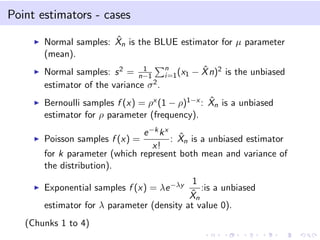 Point estimators - cases
Normal samples: ˆXn is the BLUE estimator for µ parameter
(mean).
Normal samples: s2 = 1
n−1
n
i=1(x1 − ˆXn)2 is the unbiased
estimator of the variance σ2.
Bernoulli samples f (x) = ρx (1 − ρ)1−x : ˆXn is a unbiased
estimator for ρ parameter (frequency).
Poisson samples f (x) =
e−kkx
x!
: ˆXn is a unbiased estimator
for k parameter (which represent both mean and variance of
the distribution).
Exponential samples f (x) = λe−λy 1
ˆXn
:is a unbiased
estimator for λ parameter (density at value 0).
(Chunks 1 to 4)
 