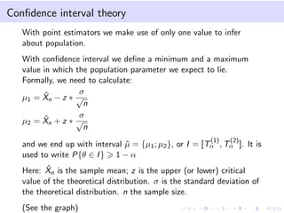 Conﬁdence interval theory
With point estimators we make use of only one value to infer
about population.
With conﬁdence interval we deﬁne a minimum and a maximum
value in which the population parameter we expect to lie.
Formally, we need to calculate:
µ1 = ˆXn − z ∗
σ
√
n
µ2 = ˆXn + z ∗
σ
√
n
and we end up with interval ˆµ = {µ1; µ2}, or I = [T
(1)
α , T
(2)
α ]. It is
used to write P{θ ∈ I} 1 − α
Here: ˆXn is the sample mean; z is the upper (or lower) critical
value of the theoretical distribution. σ is the standard deviation of
the theoretical distribution. n the sample size.
(See the graph)
 