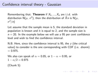Conﬁdence interval theory - Gaussian
Remembering that: Theorem if X1, ..., Xn are i.i.d. with
distribution N(µ, σ2), then the distribution of ˆXn is N(µ,
σ2/n)
Let assume that the sample mean is 5, the standard deviation in
population is known and it is equal to 2, and the sample size is
n = 20. In the example below we will use a 95 per cent conﬁdence
level and wish to ﬁnd the conﬁdence interval.
N.B. Here, since the conﬁdence interval is 95, the z (the critical
value) to consider is the one corresponding with CDF (i.e. dnorm)
= 0.975.
We also can speak of α = 0.05, or 1 − α = 0.95, or
1 − α/2 = 0.975
(Chunk 5)
 