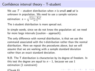 Conﬁdence interval theory - T-student
We use T − student distribution when n is small and sd is
unknown in population. We need to use a sample variance
estimation: s = (xi − ˆXn)2
n−1
The t-student distribution is more spread out.
In simple words, since we do not know the population sd, we need
for more large intervals (caution - approach).
The only diﬀerence with normal distribution, is that we use the
command associated with the t-distribution rather than the normal
distribution. Here we repeat the procedures above, but we will
assume that we are working with a sample standard deviation
rather than an exact standard deviation.
N.B. The T distribution is characterize by its degree of freedom. In
this test the degree are equal to n − 1, because we use 1
estimation (1 constraint)
 
