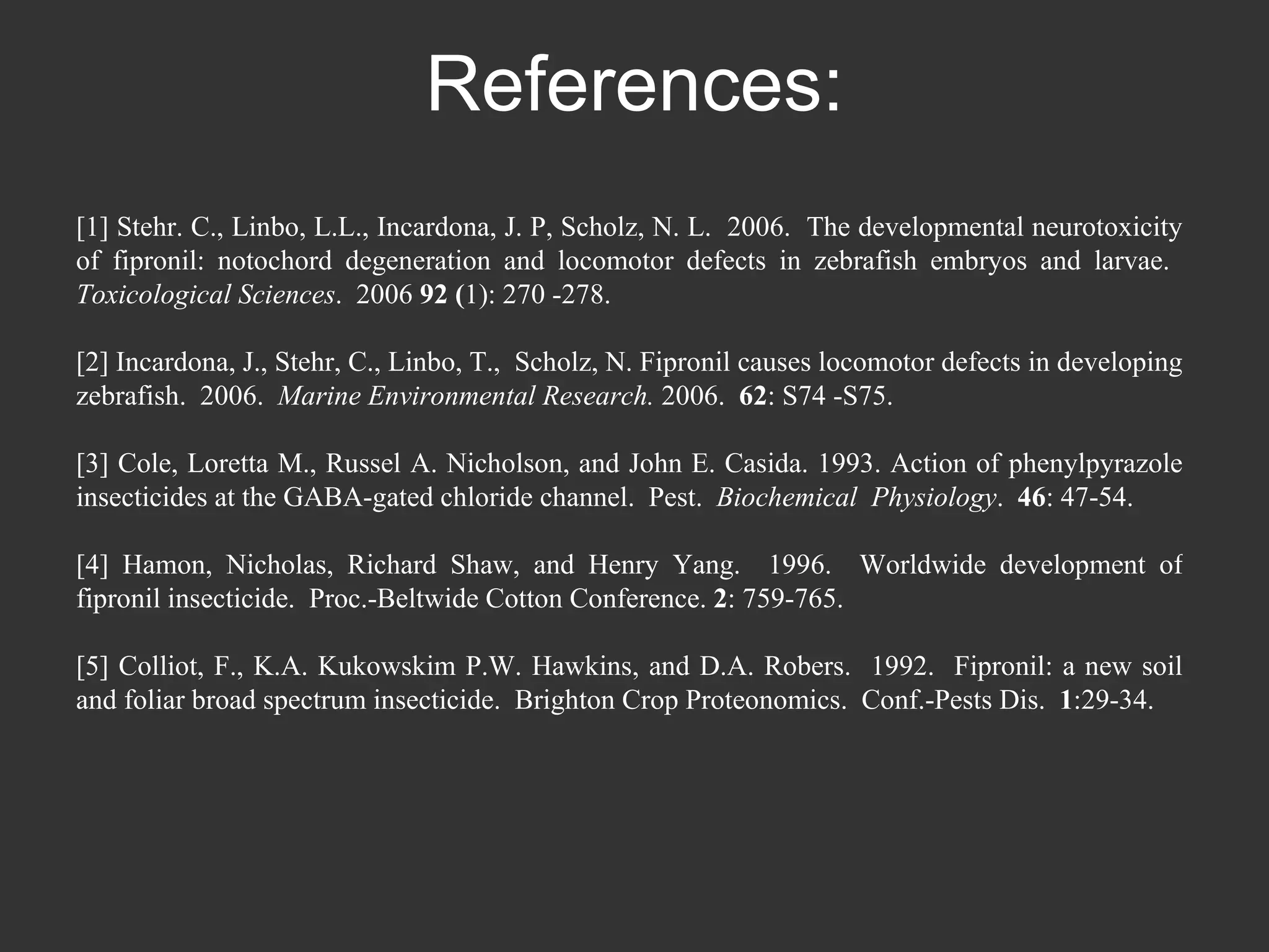 References: [1] Stehr. C., Linbo, L.L., Incardona, J. P, Scholz, N. L.  2006.  The developmental neurotoxicity of fipronil: notochord degeneration and locomotor defects in zebrafish embryos and larvae.  Toxicological Sciences .  2006  92 ( 1): 270 -278.  [2] Incardona, J., Stehr, C., Linbo, T.,  Scholz, N. Fipronil causes locomotor defects in developing zebrafish.  2006.  Marine Environmental Research.  2006.  62 : S74 -S75.  [3] Cole, Loretta M., Russel A. Nicholson, and John E. Casida. 1993. Action of phenylpyrazole insecticides at the GABA-gated chloride channel.  Pest.  Biochemical  Physiology .  46 : 47-54. [4] Hamon, Nicholas, Richard Shaw, and Henry Yang.  1996.  Worldwide development of fipronil insecticide.  Proc.-Beltwide Cotton Conference.  2 : 759-765.  [5] Colliot, F., K.A. Kukowskim P.W. Hawkins, and D.A. Robers.  1992.  Fipronil: a new soil and foliar broad spectrum insecticide.  Brighton Crop Proteonomics.  Conf.-Pests Dis.  1 :29-34.   