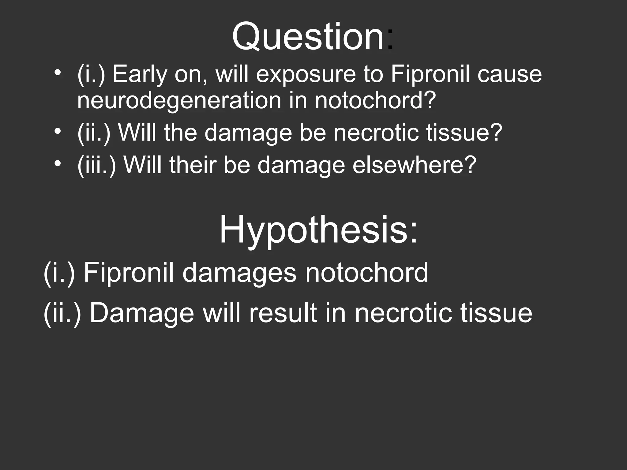 Question : (i.) Early on, will exposure to Fipronil cause neurodegeneration in notochord? (ii.) Will the damage be necrotic tissue? (iii.) Will their be damage elsewhere? (i.) Fipronil damages notochord (ii.) Damage will result in necrotic tissue Hypothesis: 