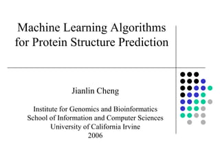 Machine Learning Algorithms
for Protein Structure Prediction


                Jianlin Cheng

    Institute for Genomics and Bioinformatics
  School of Information and Computer Sciences
           University of California Irvine
                       2006
 