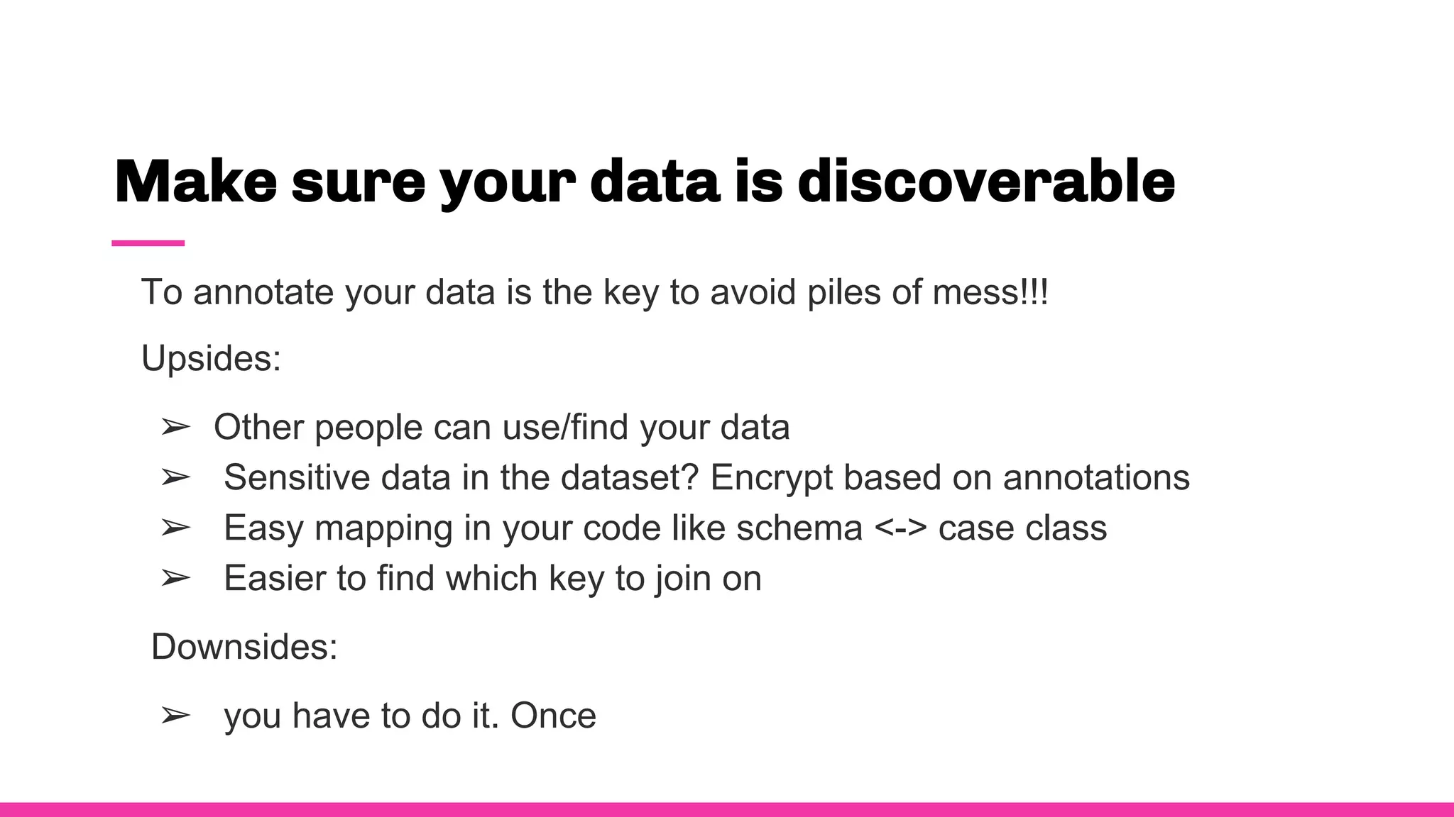 Make sure your data is discoverable
To annotate your data is the key to avoid piles of mess!!!
Upsides:
➢ Other people can use/find your data
➢ Sensitive data in the dataset? Encrypt based on annotations
➢ Easy mapping in your code like schema <-> case class
➢ Easier to find which key to join on
Downsides:
➢ you have to do it. Once
 