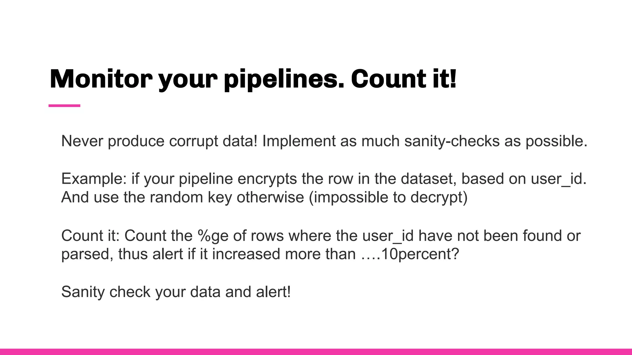 Monitor your pipelines. Count it!
Never produce corrupt data! Implement as much sanity-checks as possible.
Example: if your pipeline encrypts the row in the dataset, based on user_id.
And use the random key otherwise (impossible to decrypt)
Count it: Count the %ge of rows where the user_id have not been found or
parsed, thus alert if it increased more than ….10percent?
Sanity check your data and alert!
 