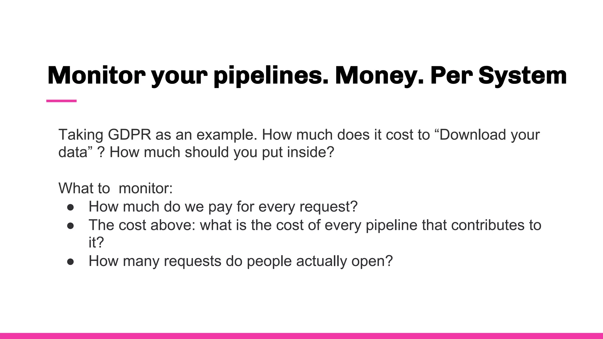 Monitor your pipelines. Money. Per System
Taking GDPR as an example. How much does it cost to “Download your
data” ? How much should you put inside?
What to monitor:
● How much do we pay for every request?
● The cost above: what is the cost of every pipeline that contributes to
it?
● How many requests do people actually open?
 