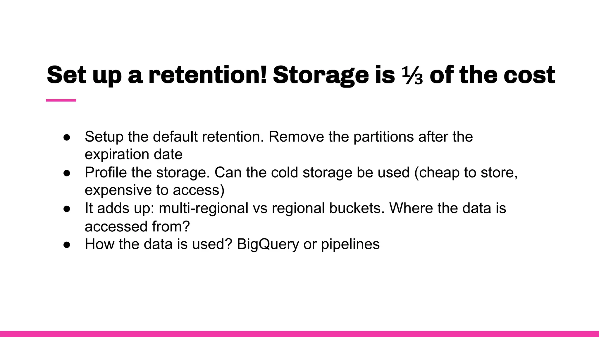 Set up a retention! Storage is ⅓ of the cost
● Setup the default retention. Remove the partitions after the
expiration date
● Profile the storage. Can the cold storage be used (cheap to store,
expensive to access)
● It adds up: multi-regional vs regional buckets. Where the data is
accessed from?
● How the data is used? BigQuery or pipelines
 