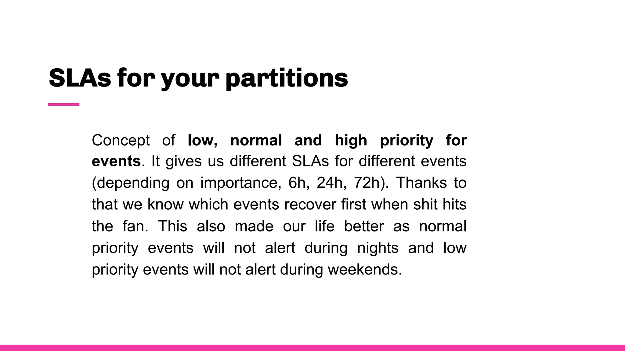 SLAs for your partitions
Concept of low, normal and high priority for
events. It gives us different SLAs for different events
(depending on importance, 6h, 24h, 72h). Thanks to
that we know which events recover first when shit hits
the fan. This also made our life better as normal
priority events will not alert during nights and low
priority events will not alert during weekends.
 