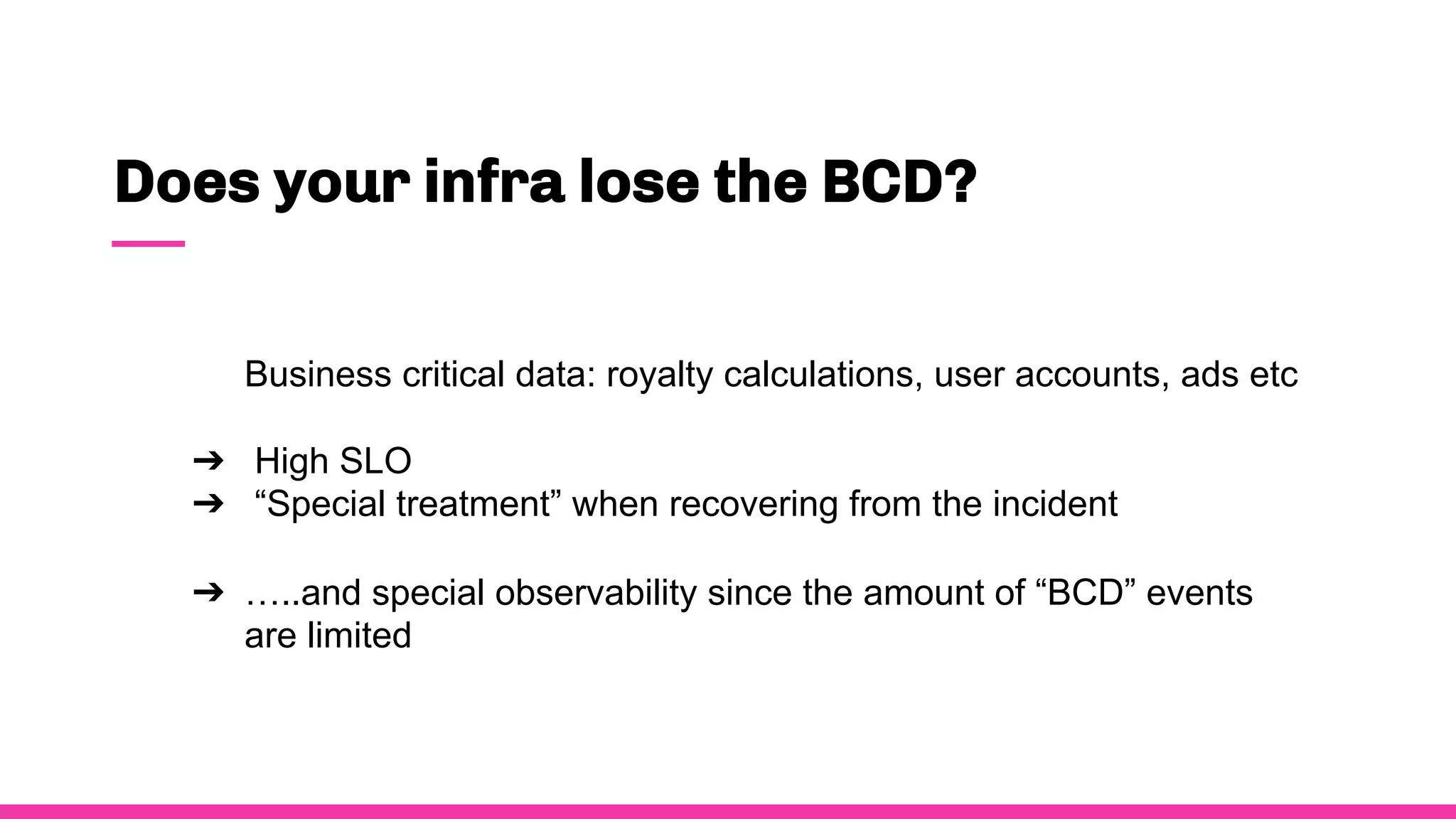 Does your infra lose the BCD?
Business critical data: royalty calculations, user accounts, ads etc
➔ High SLO
➔ “Special treatment” when recovering from the incident
➔ …..and special observability since the amount of “BCD” events
are limited
 