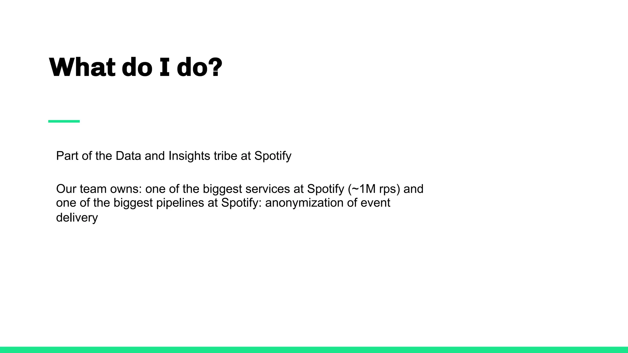 What do I do?
Part of the Data and Insights tribe at Spotify
Our team owns: one of the biggest services at Spotify (~1M rps) and
one of the biggest pipelines at Spotify: anonymization of event
delivery
 