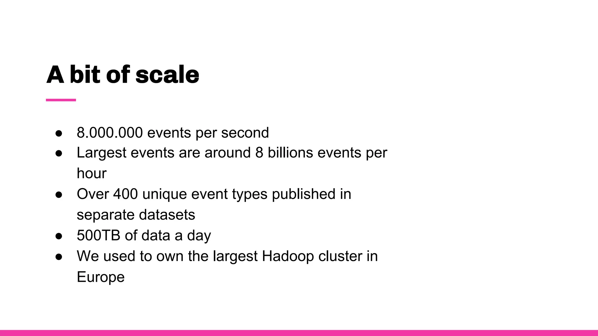 A bit of scale
● 8.000.000 events per second
● Largest events are around 8 billions events per
hour
● Over 400 unique event types published in
separate datasets
● 500TB of data a day
● We used to own the largest Hadoop cluster in
Europe
 