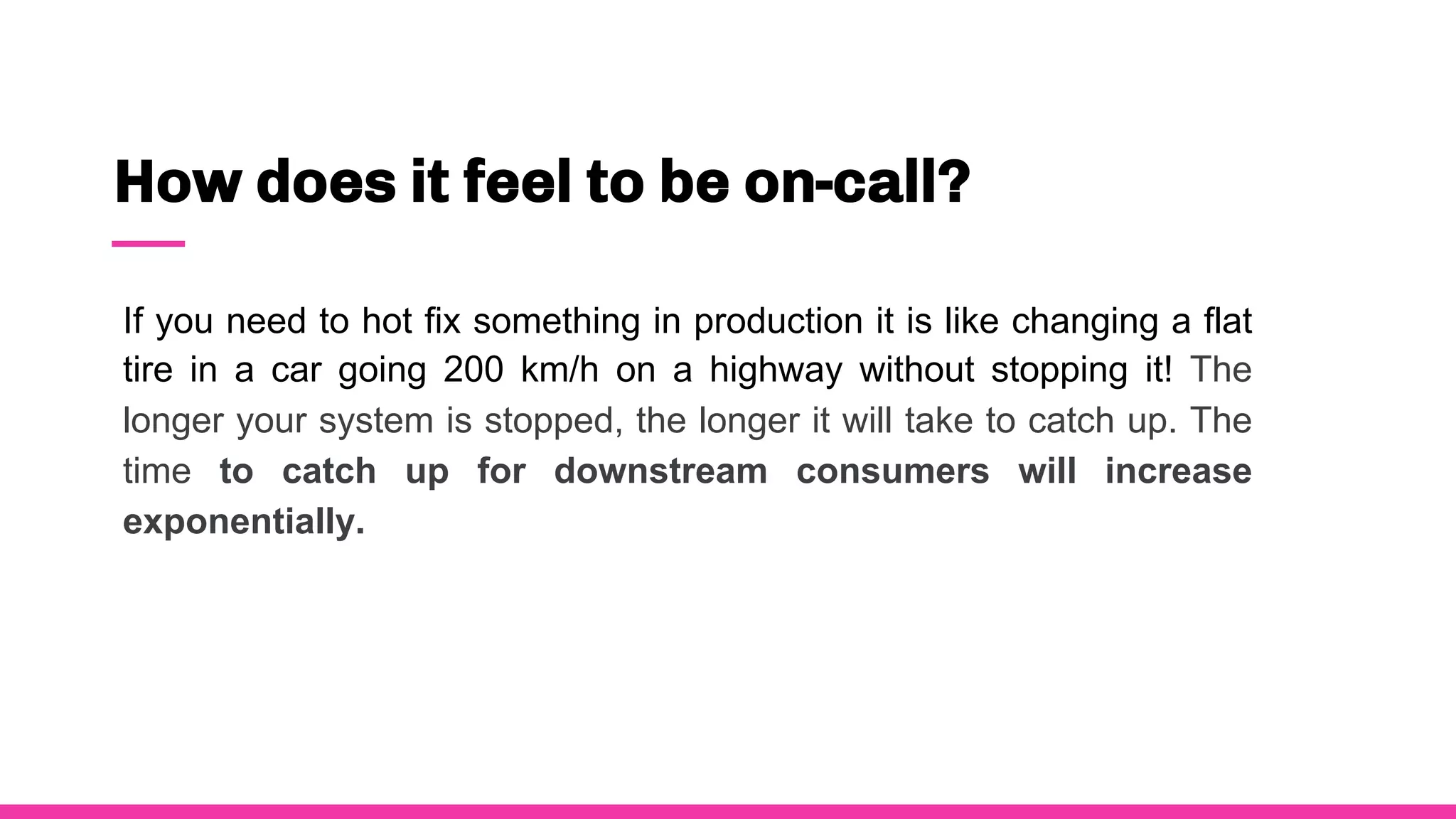 How does it feel to be on-call?
If you need to hot fix something in production it is like changing a flat
tire in a car going 200 km/h on a highway without stopping it! The
longer your system is stopped, the longer it will take to catch up. The
time to catch up for downstream consumers will increase
exponentially.
 