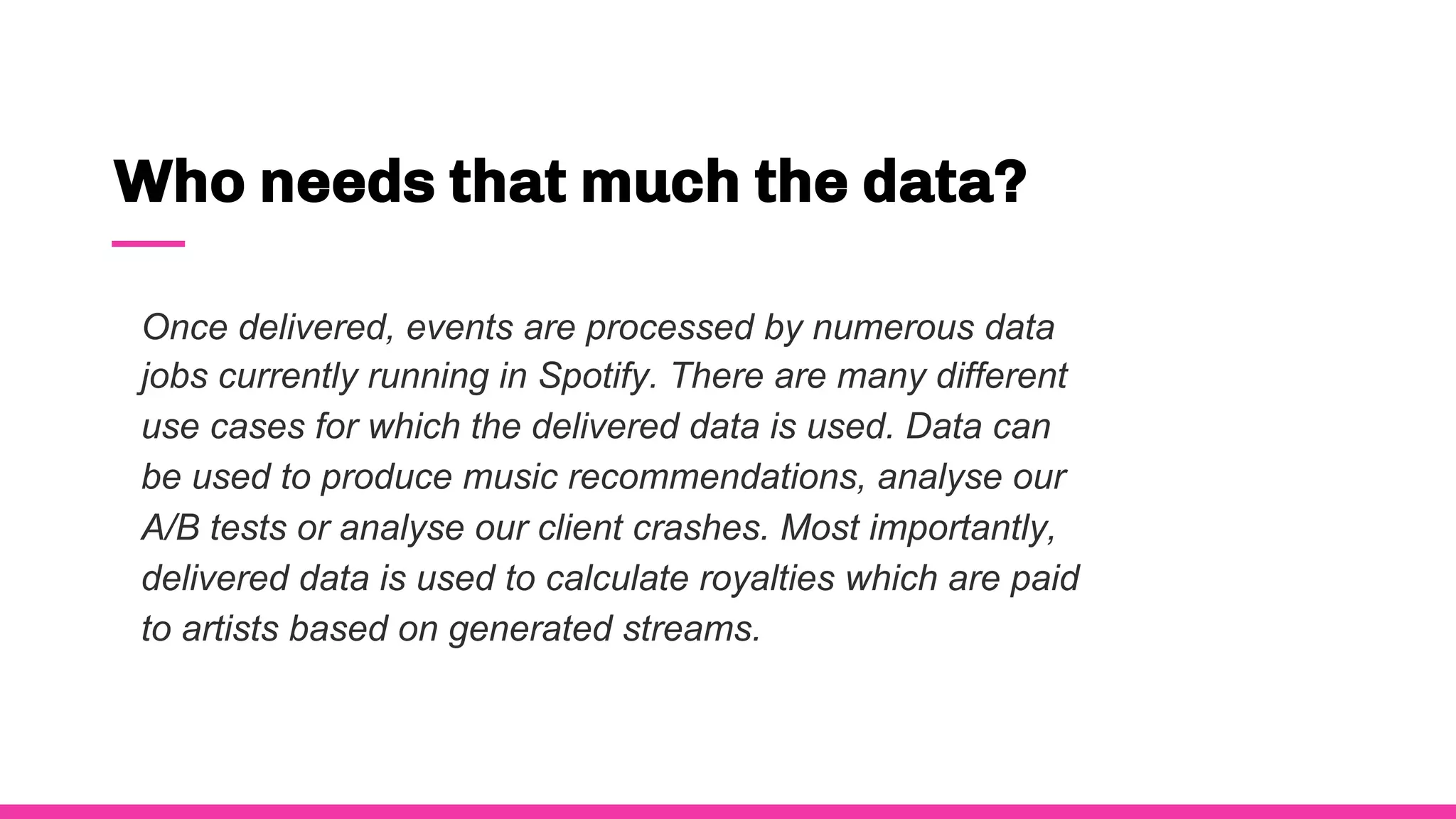 Who needs that much the data?
Once delivered, events are processed by numerous data
jobs currently running in Spotify. There are many different
use cases for which the delivered data is used. Data can
be used to produce music recommendations, analyse our
A/B tests or analyse our client crashes. Most importantly,
delivered data is used to calculate royalties which are paid
to artists based on generated streams.
 