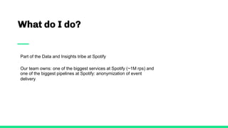 What do I do?
Part of the Data and Insights tribe at Spotify
Our team owns: one of the biggest services at Spotify (~1M rps) and
one of the biggest pipelines at Spotify: anonymization of event
delivery
 