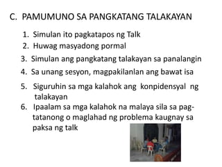 C. PAMUMUNO SA PANGKATANG TALAKAYAN
1. Simulan ito pagkatapos ng Talk
2. Huwag masyadong pormal
3. Simulan ang pangkatang talakayan sa panalangin
4. Sa unang sesyon, magpakilanlan ang bawat isa
5. Siguruhin sa mga kalahok ang konpidensyal ng
talakayan
6. Ipaalam sa mga kalahok na malaya sila sa pag-
tatanong o maglahad ng problema kaugnay sa
paksa ng talk
 