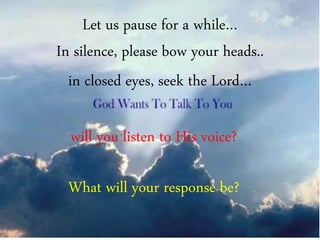 will you listen to His voice?
What will your response be?
Let us pause for a while…
In silence, please bow your heads..
in closed eyes, seek the Lord…
 