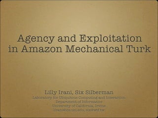 Agency and Exploitation
in Amazon Mechanical Turk



                Lilly Irani, Six Silberman
 Laboratory for Ubiquitous Computing and Interaction, Social Code Group
                        Department of Informatics
                     University of California, Irvine
                      lirani@ics.uci.edu, six@wtf.tw
 