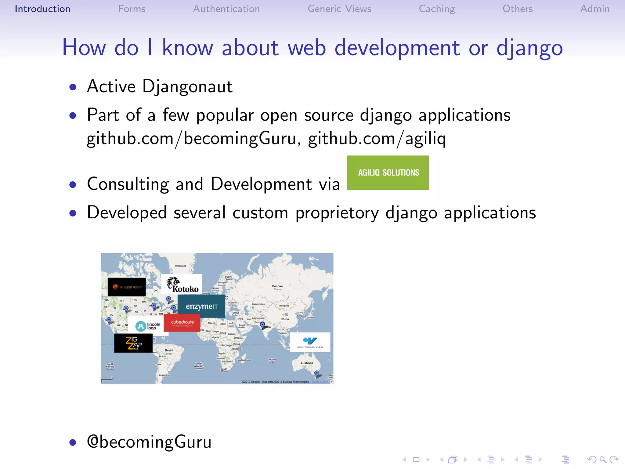 Introduction      Forms    Authentication   Generic Views   Caching   Others   Admin



          How do I know about web development or django
           • Active Djangonaut
           • Part of a few popular open source django applications
               github.com/becomingGuru, github.com/agiliq

           • Consulting and Development via
           • Developed several custom proprietory django applications




           • @becomingGuru
 