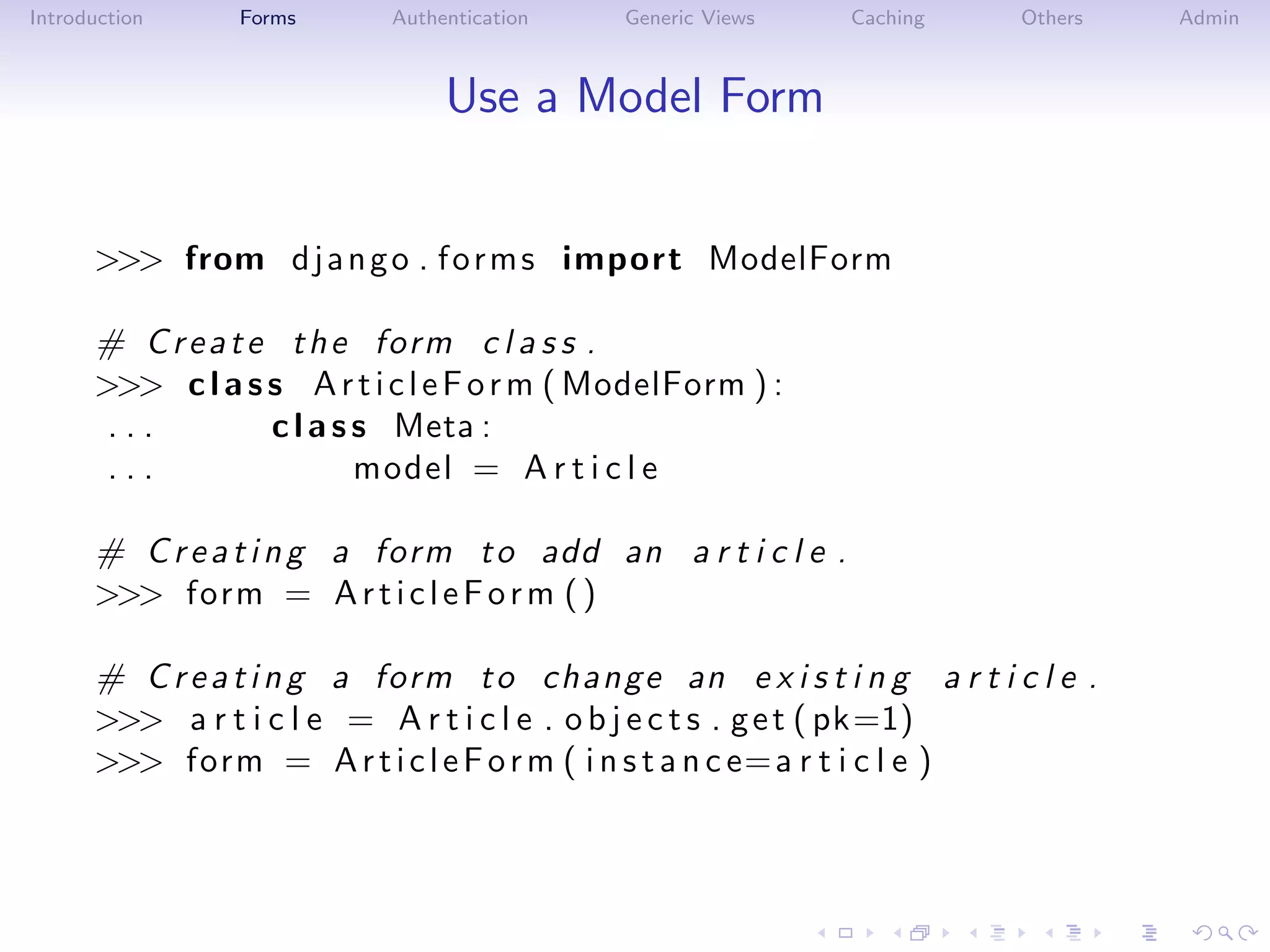 Introduction    Forms       Authentication   Generic Views   Caching     Others   Admin



                                 Use a Model Form


      >>> from d j a n g o . f o r m s import ModelForm

      # C r e a t e t h e form c l a s s .
      >>> c l a s s A r t i c l e F o r m ( ModelForm ) :
       ...         c l a s s Meta :
       ...                 model = A r t i c l e

      # C r e a t i n g a form t o add an a r t i c l e .
      >>> form = A r t i c l e F o r m ( )

      # C r e a t i n g a form t o c h an ge an e x i s t i n g a r t i c l e .
      >>> a r t i c l e = A r t i c l e . o b j e c t s . g e t ( pk=1)
      >>> form = A r t i c l e F o r m ( i n s t a n c e= a r t i c l e )
 