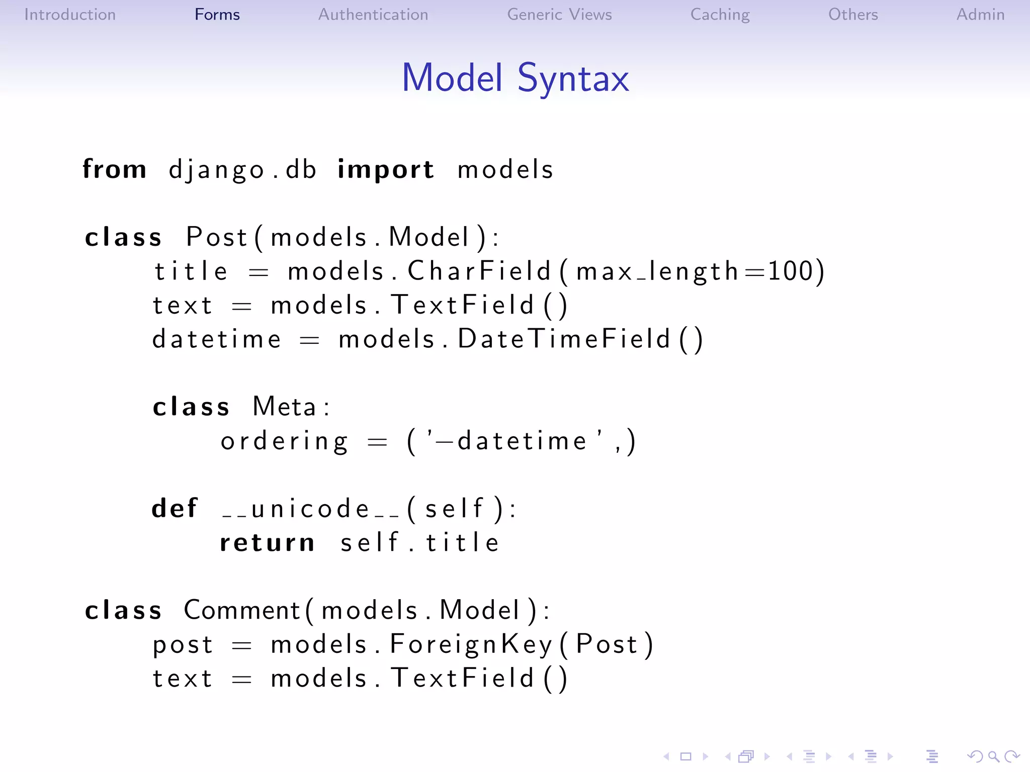 Introduction       Forms        Authentication      Generic Views    Caching           Others   Admin



                                          Model Syntax

       from d j a n g o . db import m o d e l s

       c l a s s P o s t ( m o d e l s . Model ) :
               t i t l e = m o d e l s . C h a r F i e l d ( m a x l e n g t h =100)
               t e x t = models . T e x t F i e l d ( )
               datetime = models . DateTimeField ( )

               c l a s s Meta :
                       o r d e r i n g = ( ’−d a t e t i m e ’ , )

               def      unicode ( self ):
                      return s e l f . t i t l e

       c l a s s Comment ( m o d e l s . Model ) :
               post = models . ForeignKey ( Post )
               t e x t = models . T e x t F i e l d ( )
 