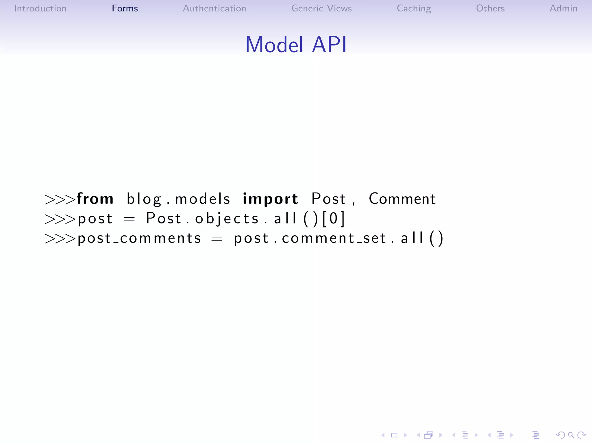 Introduction     Forms       Authentication    Generic Views     Caching    Others   Admin



                                          Model API




      >>>from b l o g . m o d e l s import Post , Comment
      >>>p o s t = P o s t . o b j e c t s . a l l ( ) [ 0 ]
      >>>p o s t c o m m e n t s = p o s t . c om m en t s et . a l l ( )
 