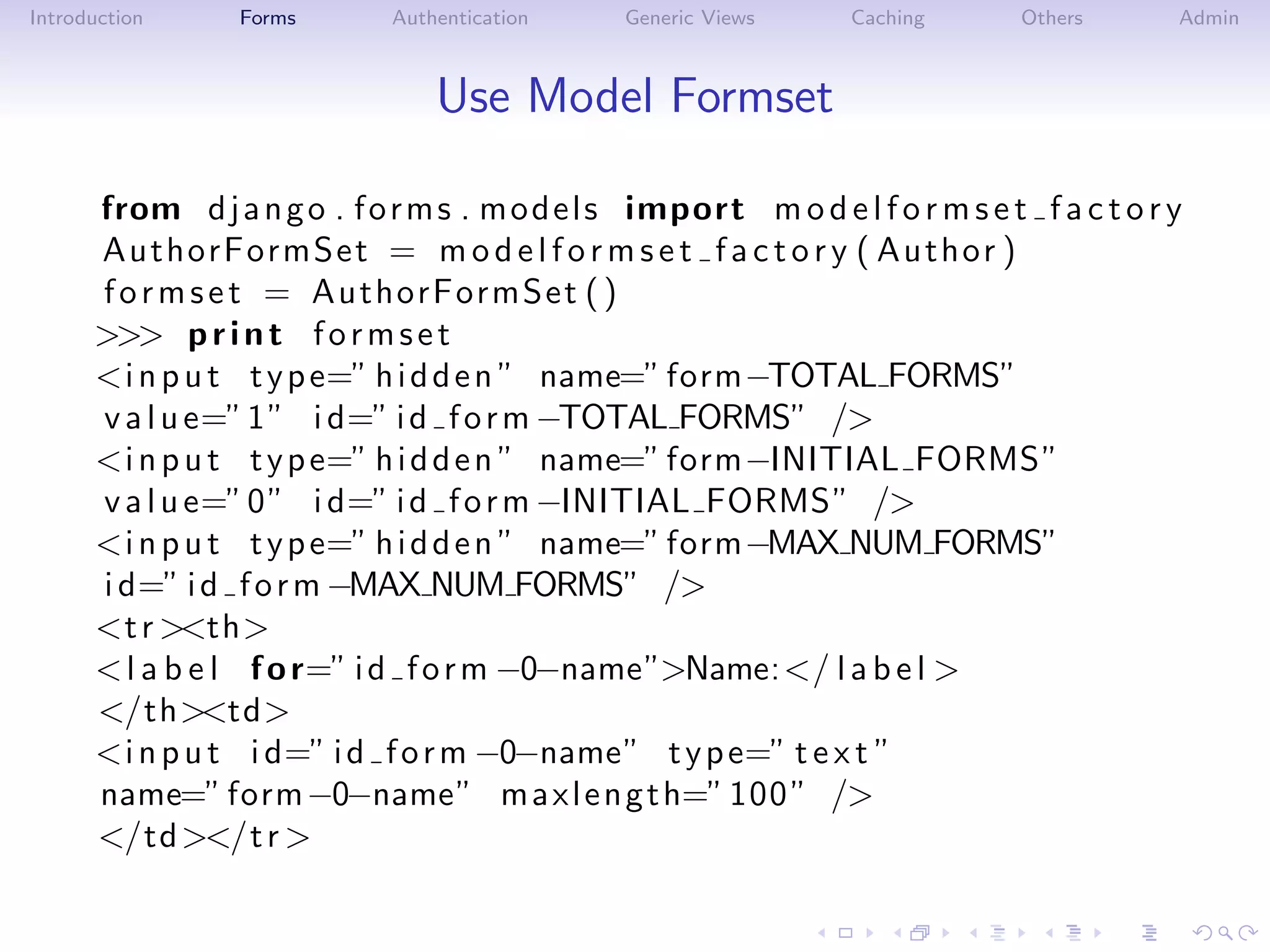 Introduction     Forms       Authentication     Generic Views     Caching       Others      Admin



                                 Use Model Formset

      from d j a n g o . f o r m s . m o d e l s import m o d e l f o r m s e t f a c t o r y
      AuthorFormSet = m o d e l f o r m s e t f a c t o r y ( Au t ho r )
      f o r m s e t = AuthorFormSet ( )
      >>> p r i n t f o r m s e t
      <i n p u t t y p e=” h i d d e n ” name=” form−TOTAL FORMS”
      v a l u e=” 1 ” i d=” i d f o r m −TOTAL FORMS” />
      <i n p u t t y p e=” h i d d e n ” name=” form−INITIAL FORMS”
      v a l u e=” 0 ” i d=” i d f o r m −INITIAL FORMS” />
      <i n p u t t y p e=” h i d d e n ” name=” form−MAX NUM FORMS”
      i d=” i d f o r m −MAX NUM FORMS” />
      <t r ><th>
      < l a b e l f o r=” i d f o r m −0−name”>Name:</ l a b e l >
      </th><td>
      <i n p u t i d=” i d f o r m −0−name” t y p e=” t e x t ”
      name=” form −0−name” m a x l e n g t h=” 100 ” />
      </td ></t r >
 