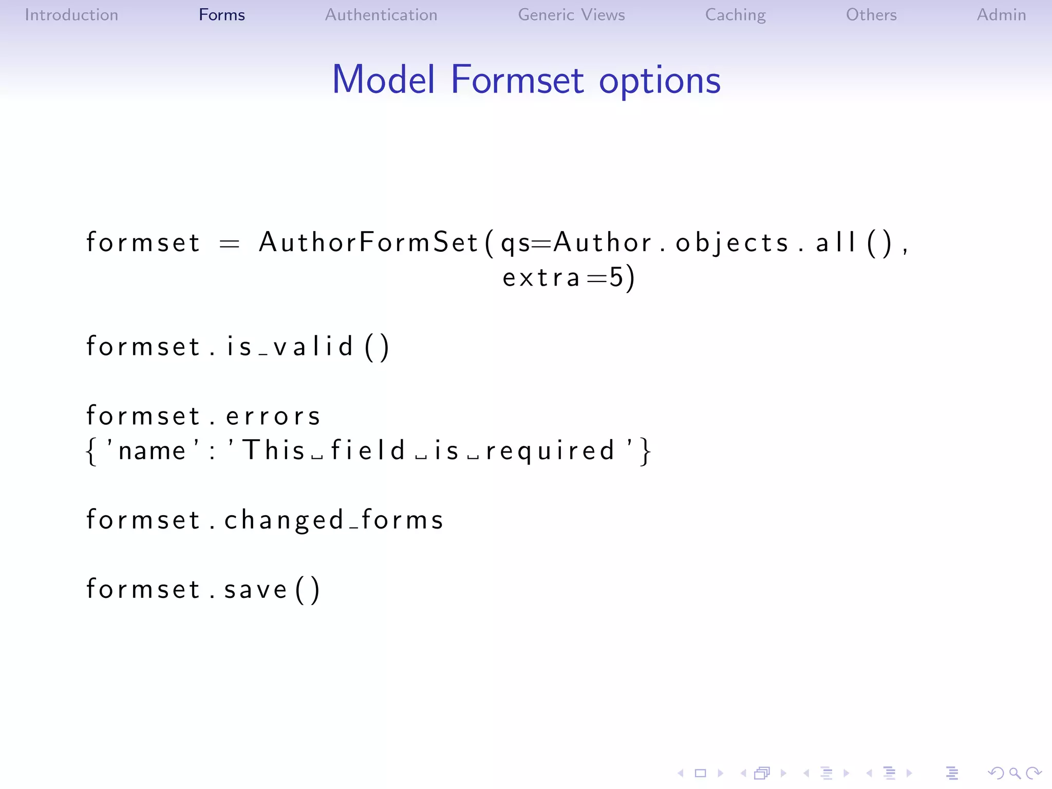Introduction      Forms       Authentication    Generic Views   Caching     Others   Admin



                               Model Formset options


       f o r m s e t = AuthorFormSet ( q s=Au th o r . o b j e c t s . a l l ( ) ,
                                       e x t r a =5)

       formset . i s v a l i d ()

       formset . e r r o r s
       { ’ name ’ : ’ T h i s f i e l d    is required ’}

       formset . changed forms

       formset . save ()
 