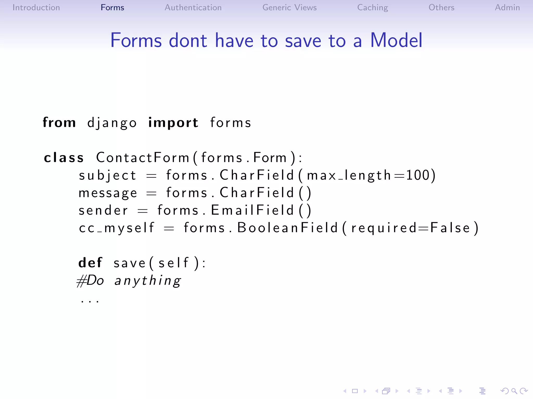 Introduction       Forms        Authentication      Generic Views       Caching        Others        Admin



                     Forms dont have to save to a Model


       from d j a n g o import f o r m s

       c l a s s ContactForm ( f o r m s . Form ) :
               s u b j e c t = f o r m s . C h a r F i e l d ( m a x l e n g t h =100)
               message = f o r m s . C h a r F i e l d ( )
               sender = forms . E m a i l F i e l d ()
               c c m y s e l f = f o r m s . B o o l e a n F i e l d ( r e q u i r e d=F a l s e )

               def s a v e ( s e l f ) :
               #Do a n y t h i n g
                ...
 